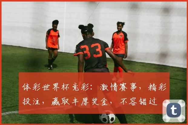 体彩世界杯竞彩：激情赛事，精彩投注，赢取丰厚奖金，不容错过