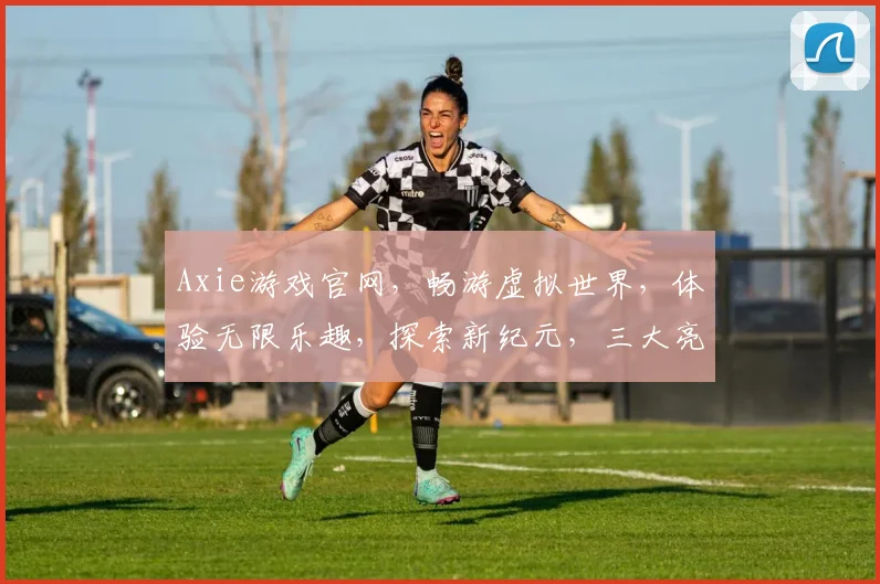 Axie游戏官网，畅游虚拟世界，体验无限乐趣，探索新纪元，三大亮点不容错过