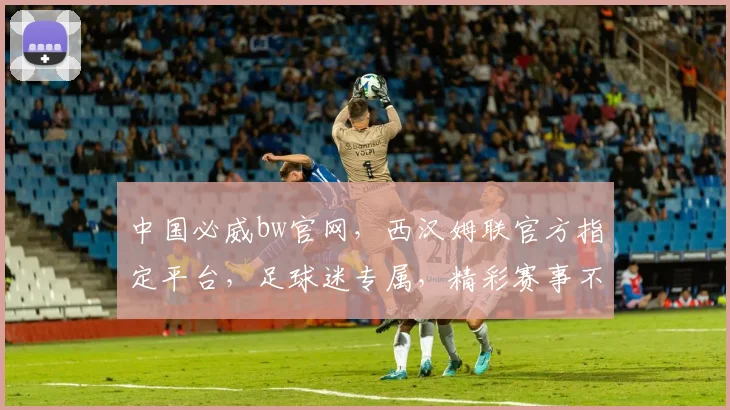 中国必威bw官网，西汉姆联官方指定平台，足球迷专属，精彩赛事不容错过，尽在必威