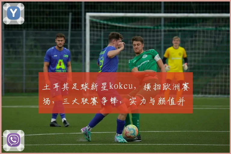 土耳其足球新星kokcu，横扫欧洲赛场，三大联赛争锋，实力与颜值并存，闪耀绿茵场
