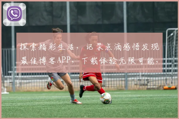探索精彩生活，记录点滴感悟发现最佳博客APP，下载体验无限可能，不容错过